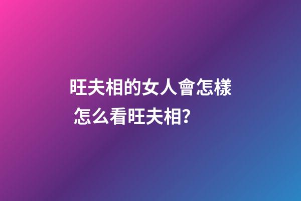 旺夫相的女人會怎樣 怎么看旺夫相？